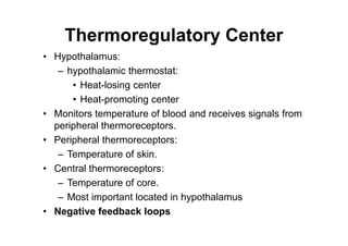 Thermoregulatory Center
• Hypothalamus:
– hypothalamic thermostat:
• Heat-losing center
• Heat-promoting center
• Monitors temperature of blood and receives signals from
peripheral thermoreceptors.
• Peripheral thermoreceptors:
– Temperature of skin.
• Central thermoreceptors:
– Temperature of core.
– Most important located in hypothalamus
• Negative feedback loops
 
