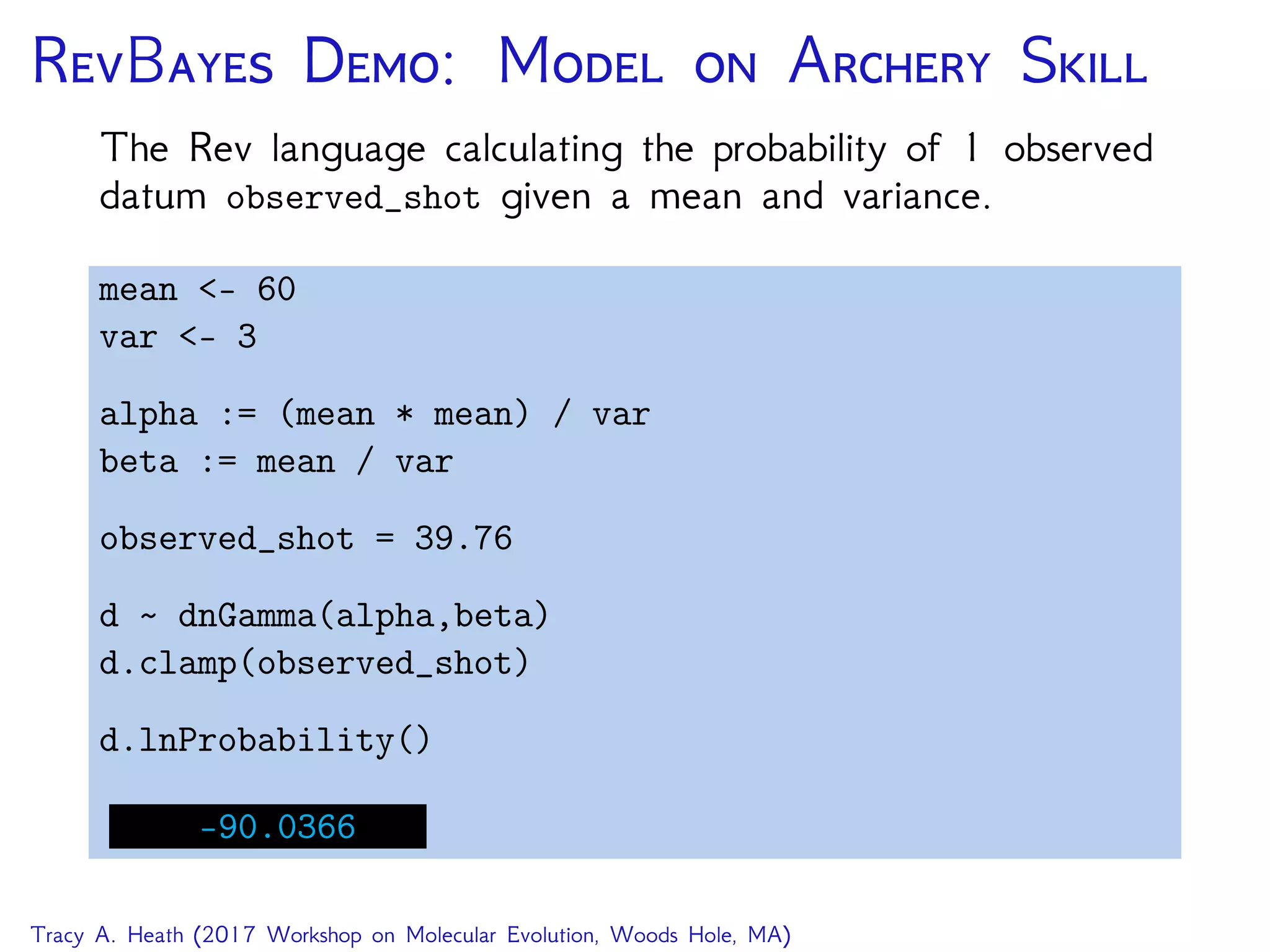RB D: M  A S
The Rev language calculating the probability of 1 observed
datum observed_shot given a mean and variance.
mean <- 60
var <- 3
alpha := (mean * mean) / var
beta := mean / var
observed_shot = 39.76
d dnGamma(alpha,beta)
d.clamp(observed_shot)
d.lnProbability()
-90.0366
Tracy A. Heath (2017 Workshop on Molecular Evolution, Woods Hole, MA)
 