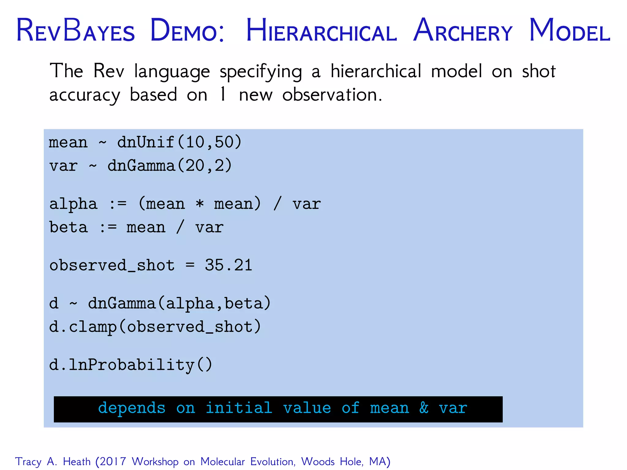RB D: H A M
The Rev language specifying a hierarchical model on shot
accuracy based on 1 new observation.
mean dnUnif(10,50)
var dnGamma(20,2)
alpha := (mean * mean) / var
beta := mean / var
observed_shot = 35.21
d dnGamma(alpha,beta)
d.clamp(observed_shot)
d.lnProbability()
depends on initial value of mean & var
Tracy A. Heath (2017 Workshop on Molecular Evolution, Woods Hole, MA)
 