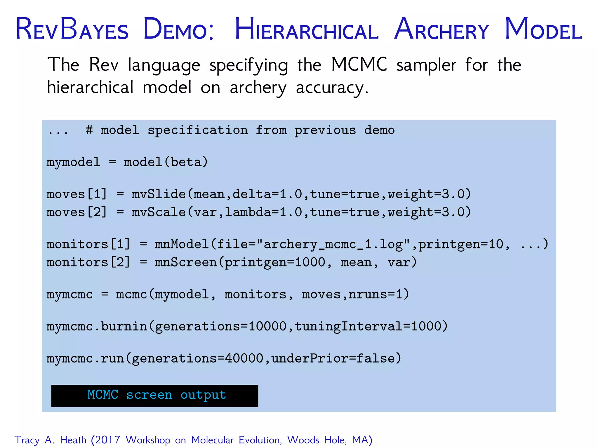 RB D: H A M
The Rev language specifying the MCMC sampler for the
hierarchical model on archery accuracy.
... # model specification from previous demo
mymodel = model(beta)
moves[1] = mvSlide(mean,delta=1.0,tune=true,weight=3.0)
moves[2] = mvScale(var,lambda=1.0,tune=true,weight=3.0)
monitors[1] = mnModel(file="archery_mcmc_1.log",printgen=10, ...)
monitors[2] = mnScreen(printgen=1000, mean, var)
mymcmc = mcmc(mymodel, monitors, moves,nruns=1)
mymcmc.burnin(generations=10000,tuningInterval=1000)
mymcmc.run(generations=40000,underPrior=false)
MCMC screen output
Tracy A. Heath (2017 Workshop on Molecular Evolution, Woods Hole, MA)
 