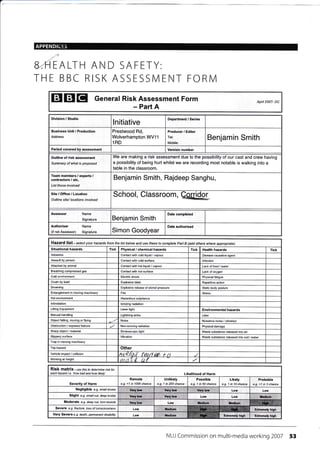 APPENDIC85
EALTH AND SAFETY:
THE BBC RISK ASSESSIVI ENT FORIVI
E 3I EI General Risk Assessment Form April 2007- DC
- Part A
Division / Studio
lnitiative
Department / Series
Business Unit / Production
Address
Prestwood Rd,
Wolverhampton VW11
1RD
Producer / Editor
Tel:
Mobile:
Benjamin Smith
covered by assessment number
Outline of risk assessment
Summary of what is proposed
We are making a risk assessment due to the possibility of our cast and crew having
a possibility of being hurt whilst we are recording most notable is walking into a
table in the classroom.
Team members / exp€rts /
contractors / etc.
List those involved
Benjamin Smith, Rajdeep Sanghu,
Office / Location hool om, etufidor___*Outline site/ locations involved
Assessor
Signature Benjamin Smith
Authoriser
(if not Assessor)
Name
Signature Simon Goodyear
Hazafd li3t- select your hazads from the tist betow and use these to complete Part B Gdd others where appropriate)
Tick Physical / chemical hazards Tick Health hazards Tick
Asbestos Contact with cold liquid / vapour Disease causative agent
Assauh by person Contact with cold surface lnfection
Attacked by animal Contact with hot liquid / vapour
Breathing compressed gas Contact with hot surface Lack of oxygen
Cold environment Electric shock Physical fatigue
Crush by load Explosive blast Repetitive action
Drowning Explosive release of stored pressure Static body posture
Entanglement in moving machinery Fire Stress
Hot environment Hazardous substance
lntimidation lonizing radiation
Lifting Equipment Laser light Enviionmental hazards
Manual handling Lightning strike Litter
Object falling, moving or flying Noise Nuisance noise / vibration
Obstruction / exposed feature / Non-ionizing radiation Physical damage
Sharp obj6t / material Stroboscopic light Waste substance released into air
Slippery surface Vibratioh Waste substance released into soil / water
Trap in moving machinery
Trip hazard Other
Vehicle impact / collision Ail eril;/ {&t/l nA r rt
Working at height rntsY 0 ri f
RiSk matfiX - us e this to determine risk tor
each hazard i.e. 'how bad and how likely' Likelihood of Harm
Severity of Harm
Remote
e.g. <1 in 1000 chance
I untitety I possibte
I e.g. t in 200 chance I e.g. t in 50 chance
Likely I erobabte
e.g. 1 in 10 chance I e.g. ,1 in 3 chance
Negligible e.g. small bruise
Slight e.9. small cut, deep bruise
Moderate e.g. deep cut, tom muscle
Sevefe e-g- tracture, /oss ofcorsclousress
Very Severe e.g. death, pemanent disabitity
NUJ Commission on multi-media working 2007 53
Date completed
Date authorised
Lack of food / water
Very low Very low Very low Low Low
Vory low Very low Low Low l,ledium
Very low Low irediqm f,edium ry.!.$ffi.H1:r,
Low Mcdium ffii Extremely high
Low Itlcdium Extremely high Extremelv ilqh
 