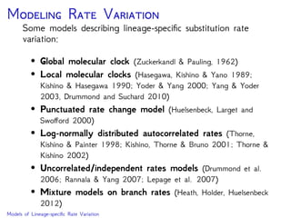 M R V
Some models describing lineage-speciﬁc substitution rate
variation:
• Global molecular clock (Zuckerkandl & Pauling, 1962)
• Local molecular clocks (Hasegawa, Kishino & Yano 1989;
Kishino & Hasegawa 1990; Yoder & Yang 2000; Yang & Yoder
2003, Drummond and Suchard 2010)
• Punctuated rate change model (Huelsenbeck, Larget and
Swo ord 2000)
• Log-normally distributed autocorrelated rates (Thorne,
Kishino & Painter 1998; Kishino, Thorne & Bruno 2001; Thorne &
Kishino 2002)
• Uncorrelated/independent rates models (Drummond et al.
2006; Rannala & Yang 2007; Lepage et al. 2007)
• Mixture models on branch rates (Heath, Holder, Huelsenbeck
2012)
Models of Lineage-speciﬁc Rate Variation
 