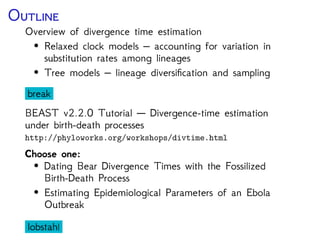 O
Overview of divergence time estimation
• Relaxed clock models – accounting for variation in
substitution rates among lineages
• Tree models – lineage diversiﬁcation and sampling
break
BEAST v2 Tutorial — Divergence-time estimation under
birth-death processes
• Dating Bear Divergence Times with the Fossilized
Birth-Death Process
dinner
 