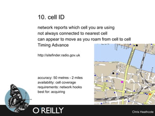 10. cell ID  network reports which cell you are using not always connected to nearest cell can appear to move as you roam from cell to cell Timing Advance http://sitefinder.radio.gov.uk accuracy: 50 metres - 2 miles availability: cell coverage requirements: network hooks best for: acquiring 