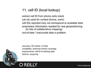 11. cell ID (local lookup) extract cell ID from phone radio stack can be used for context (home, work) cell IDs reported may not correspond to available data proprietary information needed for real geopositioning (or lots of collaborative mapping) out-of-date / inaccurate data a problem accuracy: 50 metres -5 miles availability: wherever there's coverage requirements: cell ID to lat/long data best for: acquiring 