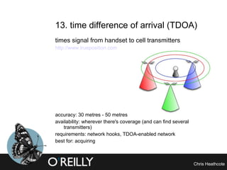 13. time difference of arrival (TDOA)  times signal from handset to cell transmitters http://www.trueposition.com accuracy: 30 metres - 50 metres availability: wherever there's coverage (and can find several transmitters) requirements: network hooks, TDOA-enabled network best for: acquiring 