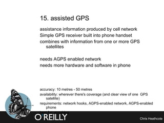 15. assisted GPS assistance information produced by cell network Simple GPS receiver built into phone handset combines with information from one or more GPS satellites needs AGPS enabled network needs more hardware and software in phone accuracy: 10 metres - 50 metres availability: wherever there's coverage (and clear view of one  GPS satellite) requirements: network hooks, AGPS-enabled network, AGPS-enabled phone best for: acquiring 