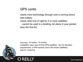 GPS contd. needs more technology (though cost is coming down) eats battery needs clear line of sight to 3 or more satellites - cannot be used in a building, let alone in your pocket slow (for first fix) accuracy: 10 metres - 75 metres availability: clear view of three GPS satellites - four for elevation requirements: a GPS receiver (and a few dozen satellites) best for: acquiring 