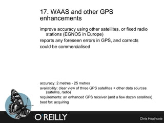 17. WAAS and other GPS enhancements  improve accuracy using other satellites, or fixed radio stations (EGNOS in Europe) reports any foreseen errors in GPS, and corrects could be commercialised accuracy: 2 metres - 25 metres availability: clear view of three GPS satellites + other data sources (satellite, radio) requirements: an enhanced GPS receiver (and a few dozen satellites) best for: acquiring 
