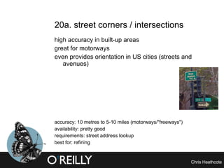 20a. street corners / intersections high accuracy in built-up areas great for motorways even provides orientation in US cities (streets and avenues) accuracy: 10 metres to 5-10 miles (motorways/"freeways") availability: pretty good requirements: street address lookup best for: refining 