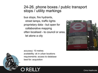 24-26. phone boxes / public transport stops / utility markings  bus stops, fire hydrants, street lamps, traffic lights proprietary data - but open for  collaborative mapping often localised - to council or area,  let alone a city accuracy: 10 metres availability: ok in urban locations requirements: access to database best for: acquisition 