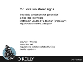 27. location street signs dedicated street signs for geolocation a nice idea in principle installed in London by a taxi firm (proprietary) http://www.location-net.co.uk/taxipoint/ accuracy: 10 metres availability: bad requirements: installation of street furniture best for: acquisition 