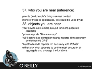 37. who you are near (inference)  people (and people's things) reveal context  if one of these is geolocated, this could be used by all 38. objects you are near   your device asks others around for more-accurate locations  "phone reports 50m accuracy” "wi-fi connected computer nearby reports 10m accuracy by connected GPS” "bluetooth node reports 5m accuracy with WAAS” either pick what appears to be the most accurate, or aggregate and average the locations 