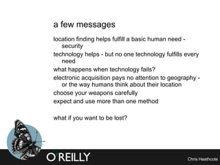 a few messages location finding helps fulfill a basic human need - security technology helps - but no one technology fulfills every need what happens when technology fails? electronic acquisition pays no attention to geography - or the way humans think about their location choose your weapons carefully expect and use more than one method what if you want to be lost? 
