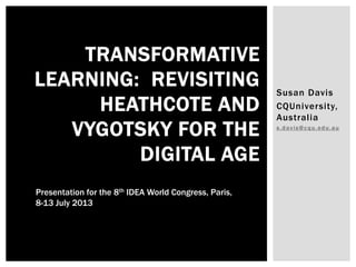 Susan Davis
CQUniversity,
Australia
s.davis@cqu.edu.au
TRANSFORMATIVE
LEARNING: REVISITING
HEATHCOTE AND
VYGOTSKY FOR THE
DIGITAL AGE
Presentation for the 8th IDEA World Congress, Paris,
8-13 July 2013
 