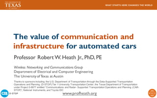 The value of communication and
infrastructure for automated cars
Professor Robert W. Heath Jr., PhD, PE
Wireless Networking and Communications Group
Department of Electrical and Computer Engineering
The University of Texas at Austin
www.profheath.org
Thanks to sponsors including the U.S. Department of Transportation through the Data-Supported Transportation
Operations and Planning (D-STOP) Tier 1 University Transportation Center, the Texas Department of Transportation
under Project 0-6877 entitled “Communications and Radar- Supported Transportation Operations and Planning (CAR-
STOP)”, National Instruments, and Toyota IDC
 