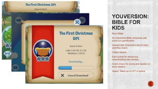 Not a Bible
An interactive Bible storybook with
some fun gamification
Interact with characters (touch them
and they react)

Collect tokens
Earn points for advancing
(downloading new stories)
Good choice for young pre-readers or
early readers
Heavy. Takes up a LOT of space.

 
