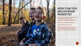 Encourage and equip parents to study
for themselves. Only 20% of
churchgoers read their Bibles daily.
We can only replicate ourselves.
Try out these apps yourself!

Not every app will work for every
family. Get familiar with several, and
be ready to recommend to families.

 