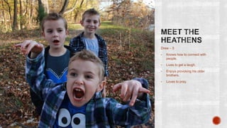 Drew – 5
•

Knows how to connect with
people.

•

Lives to get a laugh.

•

Enjoys provoking his older
brothers.

•

Loves to pray.

 