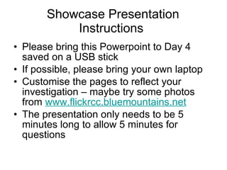 Showcase Presentation Instructions  Please bring this Powerpoint to Day 4 saved on a USB stick  If possible, please bring your own laptop Customise the pages to reflect your investigation – maybe try some photos from  www.flickrcc.bluemountains.net The presentation only needs to be 5 minutes long to allow 5 minutes for questions 