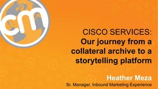 #cmworld
@HeatherMeza
CISCO SERVICES:
Our journey from a
collateral archive to a
storytelling platform
Heather Meza
Sr. Manager, Inbound Marketing Experience
 