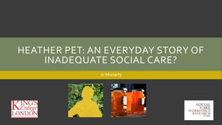 HEATHER PET: AN EVERYDAY STORY OF
INADEQUATE SOCIAL CARE?
Jo Moriarty
 