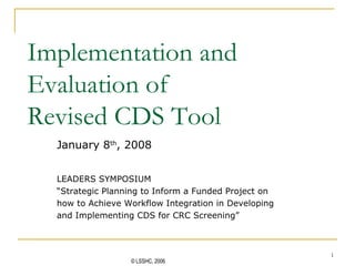 Implementation and Evaluation of  Revised CDS Tool January 8 th , 2008 LEADERS SYMPOSIUM “ Strategic Planning to Inform a Funded Project on how to Achieve Workflow Integration in Developing  and Implementing CDS for CRC Screening” 
