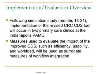 Implementation/Evaluation Overview Following simulation study (months 18-21), implementation of the revised CRC CDS tool will occur in two primary care clinics at the Indianapolis VAMC. Measures used to evaluate the impact of the improved CDS, such as efficiency, usability, and workload, will be used as surrogate measures of workflow integration.  