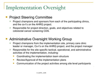 Implementation Oversight Project Steering Committee Project champions and sponsors from each of the participating clinics, and the co-I’s on the AHRQ project.  Responsible for project direction, goals, and objectives related to colorectal cancer screening CDS. Administrative Oversight Working Group Project champions from the implementation site, primary care clinic leader or manager, Co-I’s on the AHRQ project, and the project manager Responsible for the site specific tactical, operational, and administrative activities of the implementation, including: Coordinating the implementation team structure Review/Approval of the implementation plans Communication of the project activities among site level participants  
