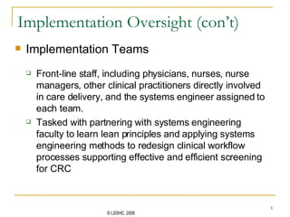 Implementation Oversight (con’t) Implementation Teams Front-line staff, including physicians, nurses, nurse managers, other clinical practitioners directly involved in care delivery, and the systems engineer assigned to each team.  Tasked with partnering with systems engineering faculty to learn lean principles and  applying systems engineering methods  to redesign clinical workflow processes supporting effective and efficient screening for CRC 