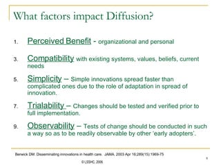What factors impact Diffusion? Perceived Benefit  -  organizational and personal Compatibility   with existing systems, values, beliefs, current needs Simplicity  –  Simple innovations spread faster than complicated ones due to the role of adaptation in spread of innovation.  Trialability  –  Changes should be tested and verified prior to full implementation. Observability  –  Tests of change should be conducted in such a way so as to be readily observable by other ‘early adopters’.  Berwick DM. Disseminating innovations in health care.  JAMA. 2003 Apr 16;289(15):1969-75 