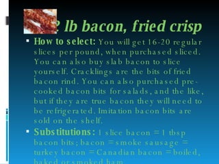 1/2 lb bacon, fried crisp  How to select:  You will get 16-20 regular slices per pound, when purchased sliced. You can also buy slab bacon to slice yourself. Cracklings are the bits of fried bacon rind. You can also purchased pre-cooked bacon bits for salads, and the like, but if they are true bacon they will need to be refrigerated. Imitation bacon bits are sold on the shelf. Substitutions:  1 slice bacon = 1 tbsp bacon bits; bacon = smoke sausage = turkey bacon = Canadian bacon = boiled, baked or smoked ham 