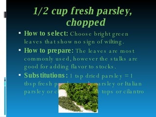 1/2 cup fresh parsley, chopped How to select:  Choose bright green leaves that show no sign of wilting. How to prepare:  The leaves are most commonly used, however the stalks are good for adding flavor to stocks.  Substitutions:  1 tsp dried parsley = 1 tbsp fresh parsley; curly parsley or Italian parsley or chervil or celery tops or cilantro 