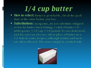 1/4 cup butter How to select:  Butter is perishable, check the pack date at the store before you buy. Substitutions:  margarine, do not substitute whipped or low-fat butter when baking; 1 stick of butter = 8 tablespoons = 1/2 cup = 1/4 pound; To cut cholesterol and fat, you can also use oils in place of butter on a 1:1 ratio in some recipes, although texture and taste are often affected. This must simply be worked with. 
