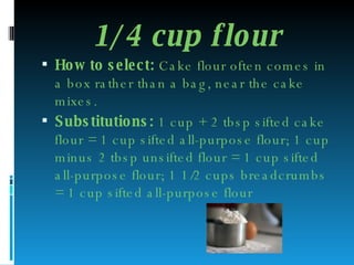 1/4 cup flour How to select:  Cake flour often comes in a box rather than a bag, near the cake mixes. Substitutions:  1 cup + 2 tbsp sifted cake flour = 1 cup sifted all-purpose flour; 1 cup minus 2 tbsp unsifted flour = 1 cup sifted all-purpose flour; 1 1/2 cups breadcrumbs = 1 cup sifted all-purpose flour 