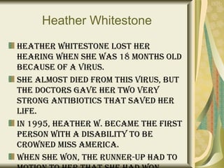 Heather Whitestone Heather Whitestone lost her hearing when she was 18 months old because of a virus. She almost died from this virus, but the doctors gave her two very strong antibiotics that saved her life. In 1995, Heather W. became the first person with a disability to be crowned Miss America. When she won, the runner-up had to motion to her that she had won because she could not hear the announcer say her name. 