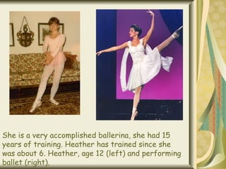 She is a very accomplished ballerina, she had 15 years of training. Heather has trained since she was about 6. Heather, age 12 (left) and performing ballet (right). 
