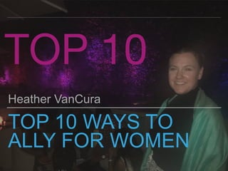 TOP 10 WAYS TO
ALLY FOR WOMEN
Heather VanCura
TOP 10
 