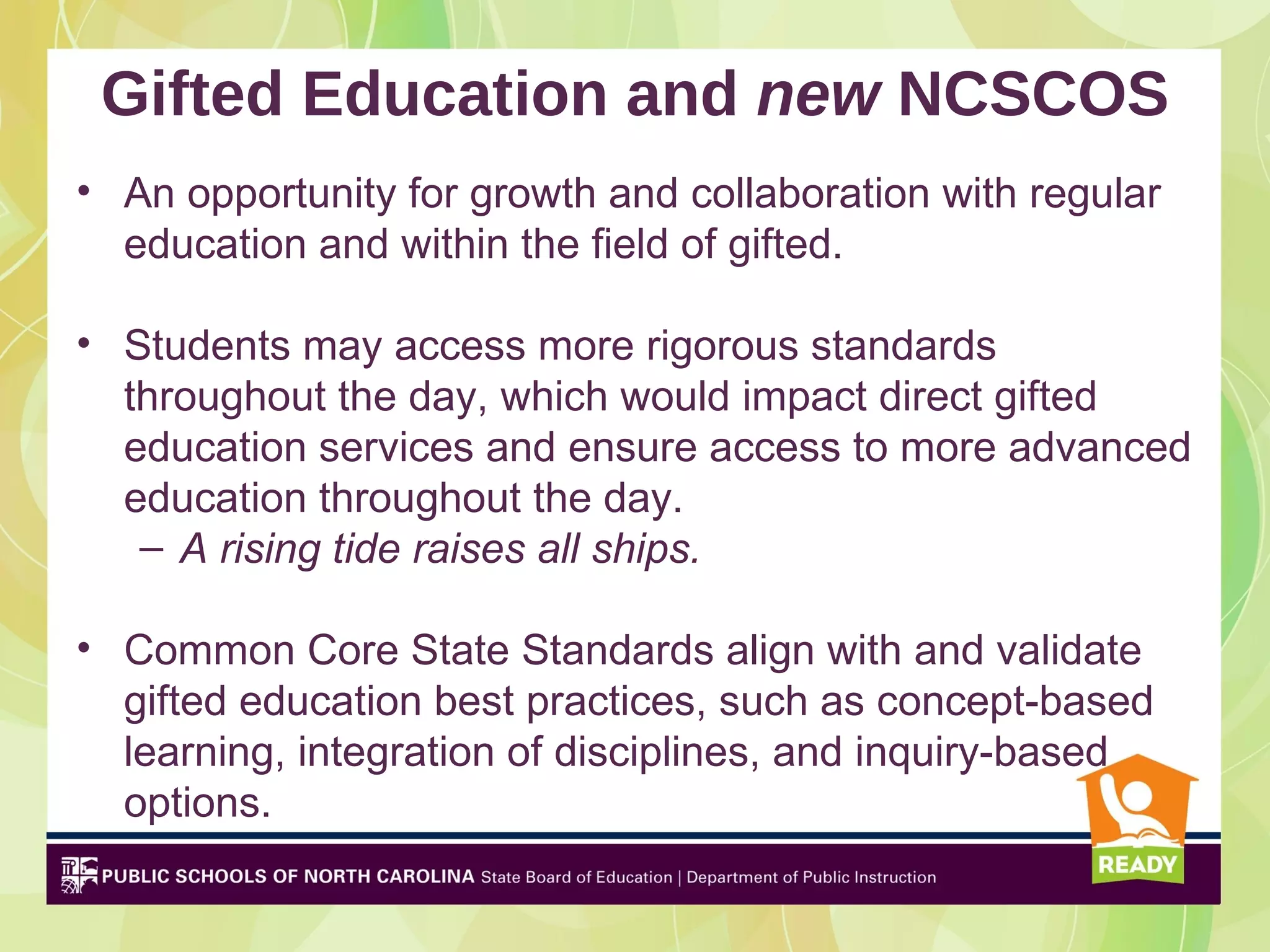 Gifted Education and new NCSCOS
• An opportunity for growth and collaboration with regular
  education and within the field of gifted.

• Students may access more rigorous standards
  throughout the day, which would impact direct gifted
  education services and ensure access to more advanced
  education throughout the day.
   – A rising tide raises all ships.

• Common Core State Standards align with and validate
  gifted education best practices, such as concept-based
  learning, integration of disciplines, and inquiry-based
  options.
 