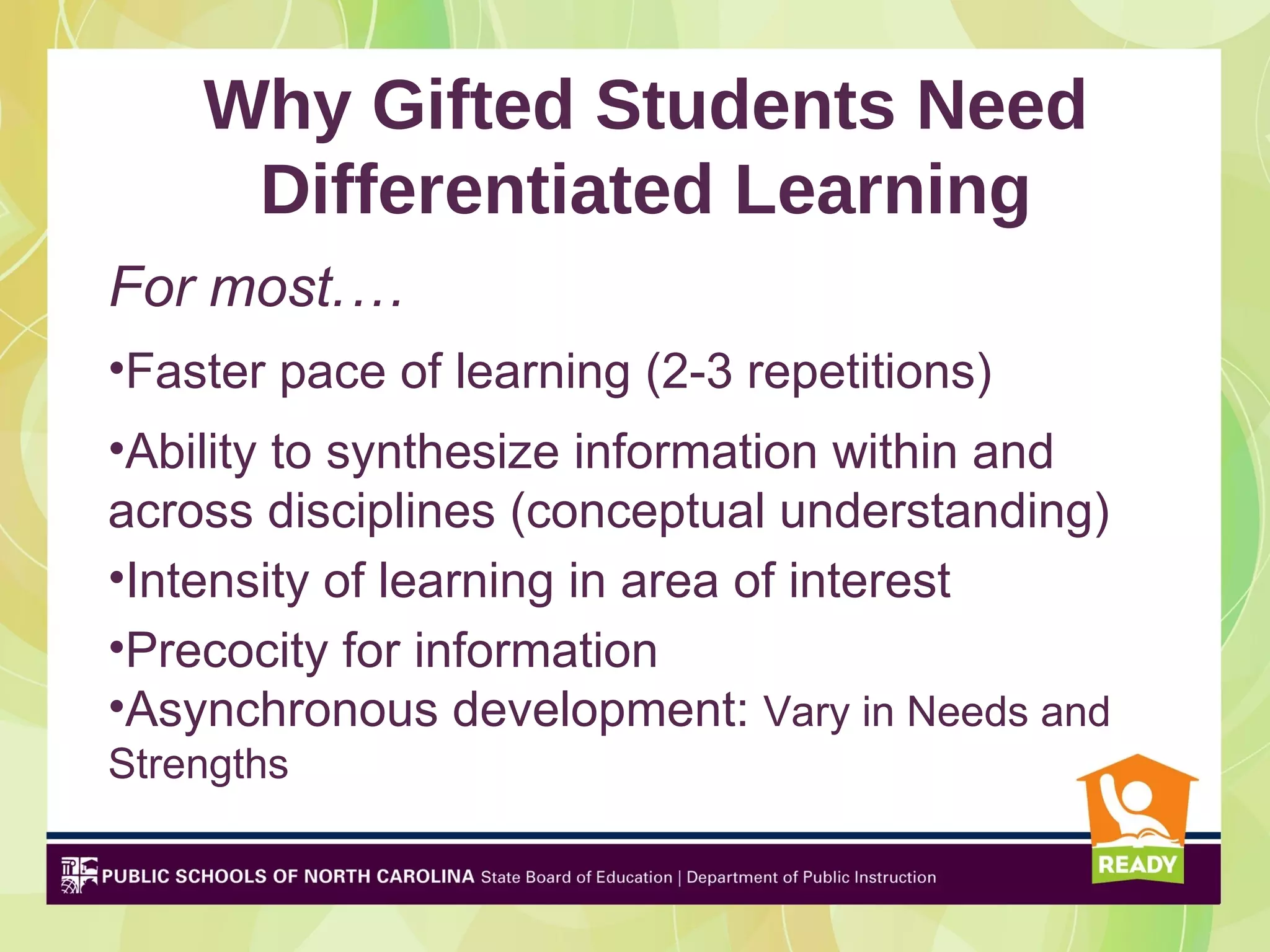 Why Gifted Students Need
     Differentiated Learning
For most.…
•Faster pace of learning (2-3 repetitions)
•Ability to synthesize information within and
across disciplines (conceptual understanding)
•Intensity of learning in area of interest
•Precocity for information
•Asynchronous development: Vary in Needs and
Strengths
 