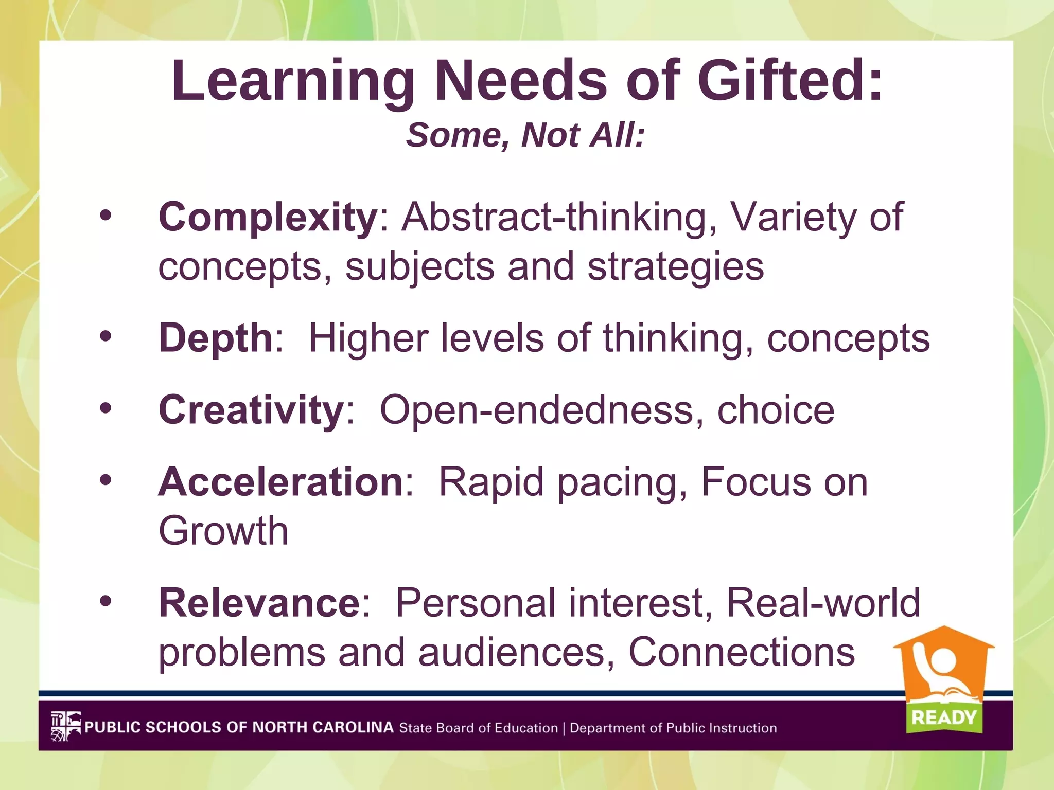 Learning Needs of Gifted:
                 Some, Not All:

•   Complexity: Abstract-thinking, Variety of
    concepts, subjects and strategies
•   Depth: Higher levels of thinking, concepts
•   Creativity: Open-endedness, choice
•   Acceleration: Rapid pacing, Focus on
    Growth
•   Relevance: Personal interest, Real-world
    problems and audiences, Connections
 