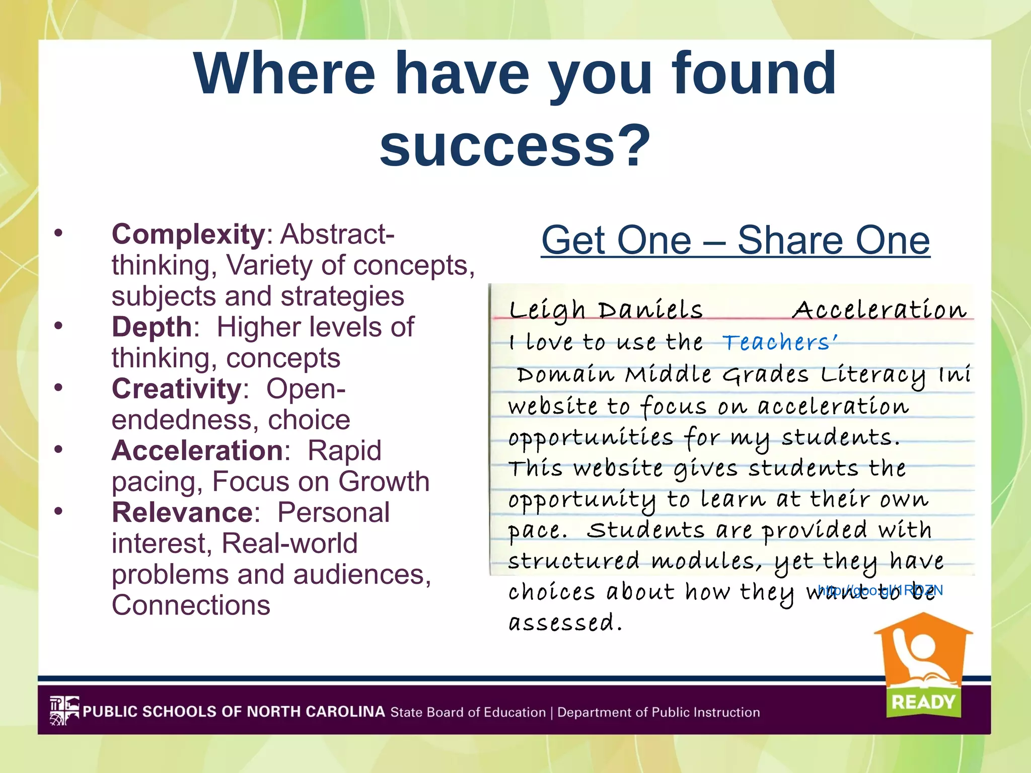 Where have you found
               success?
•   Complexity: Abstract-              Get One – Share One
    thinking, Variety of concepts,
    subjects and strategies          Leigh Daniels          Acceleration
•   Depth: Higher levels of          I love to use the Teachers’
    thinking, concepts                Domain Middle Grades Literacy Initiati
•   Creativity: Open-
                                     website to focus on acceleration
    endedness, choice
                                     opportunities for my students.
•   Acceleration: Rapid
                                     This website gives students the
    pacing, Focus on Growth
                                     opportunity to learn at their own
•   Relevance: Personal
                                     pace. Students are provided with
    interest, Real-world
                                     structured modules, yet they have
    problems and audiences,
                                     choices about how they want to be
                                                              http://goo.gl/1RDZN
    Connections
                                     assessed.
 
