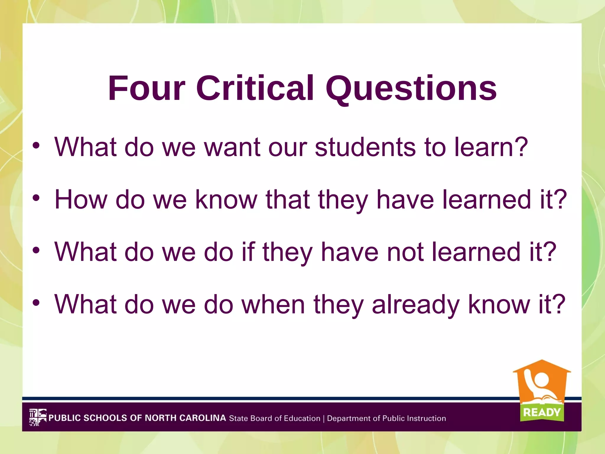 Four Critical Questions
• What do we want our students to learn?
• How do we know that they have learned it?
• What do we do if they have not learned it?
• What do we do when they already know it?
 