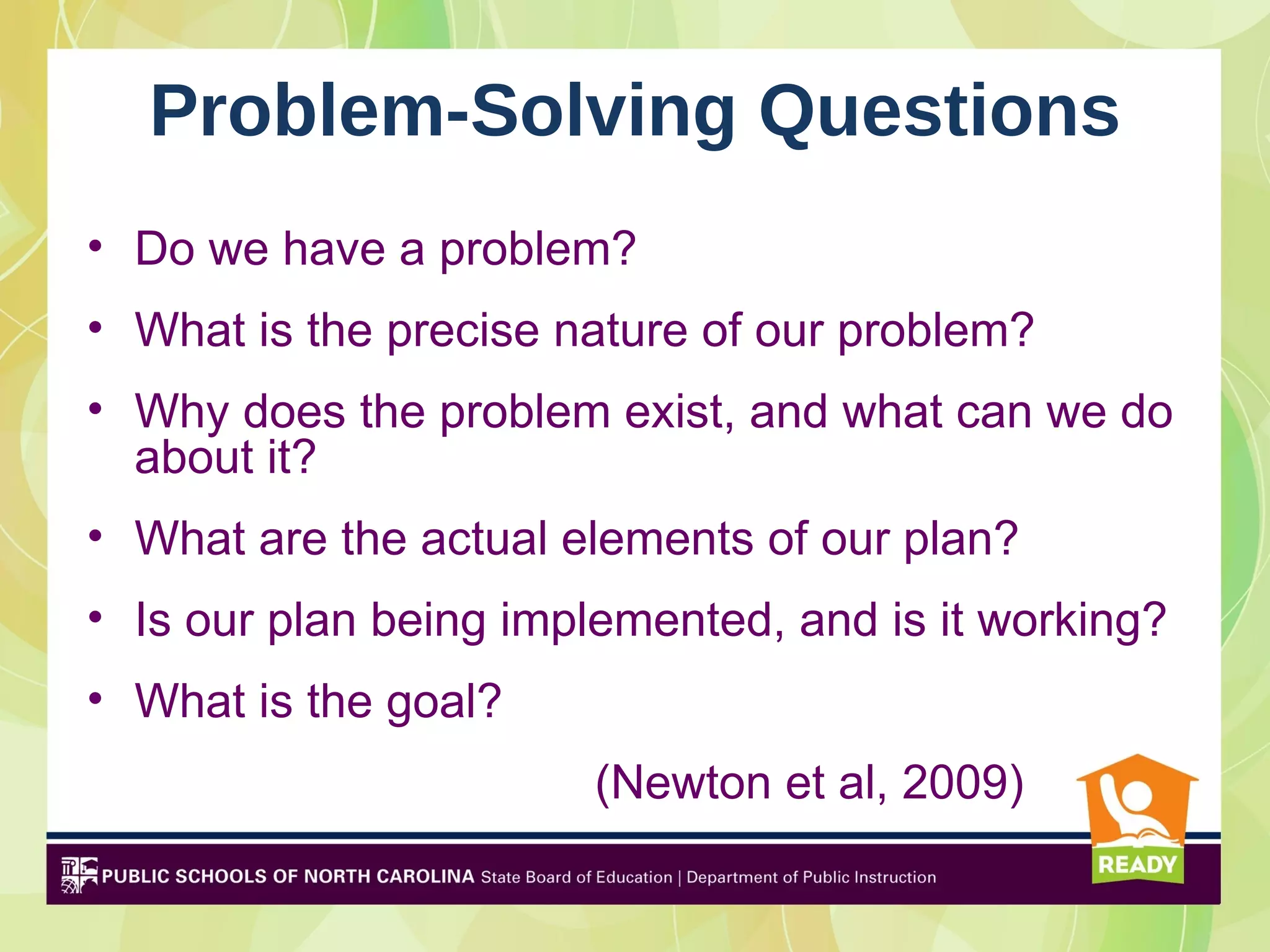 Problem-Solving Questions
• Do we have a problem?
• What is the precise nature of our problem?
• Why does the problem exist, and what can we do
  about it?
• What are the actual elements of our plan?
• Is our plan being implemented, and is it working?
• What is the goal?
                       (Newton et al, 2009)
 