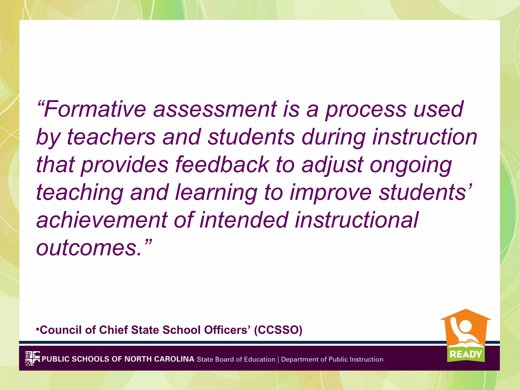 “Formative assessment is a process used
by teachers and students during instruction
that provides feedback to adjust ongoing
teaching and learning to improve students’
achievement of intended instructional
outcomes.”


•Council of Chief State School Officers’ (CCSSO)
 