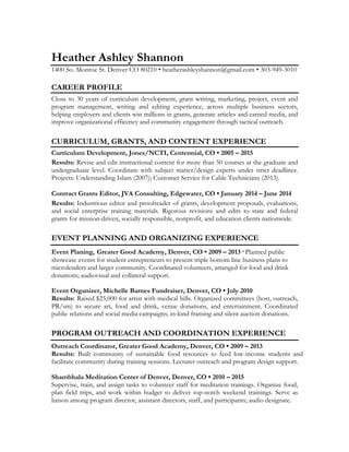 Heather Ashley Shannon
1400 So. Monroe St. Denver CO 80210 • heatherashleyshannon@gmail.com • 303-949-3010
CAREER PROFILE
Close to 30 years of curriculum development, grant writing, marketing, project, event and
program management, writing and editing experience, across multiple business sectors,
helping employers and clients win millions in grants, generate articles and earned media, and
improve organizational efficency and community engagement through tactical outreach.
CURRICULUM, GRANTS, AND CONTENT EXPERIENCE
Curriculum Development, Jones/NCTI, Centennial, CO • 2005 – 2015
Results: Revise and edit instructional content for more than 50 courses at the graduate and
undergraduate level. Coordinate with subject matter/design experts under strict deadlines.
Projects: Understanding Islam (2007); Customer Service for Cable Technicians (2013).
Contract Grants Editor, JVA Consulting, Edgewater, CO • January 2014 – June 2014
Results: Industrious editor and proofreader of grants, development proposals, evaluations,
and social enterprise training materials. Rigorous revisions and edits to state and federal
grants for mission-driven, socially responsible, nonprofit, and education clients nationwide.
EVENT PLANNING AND ORGANIZING EXPERIENCE
Event Planing, Greater Good Academy, Denver, CO • 2009 – 2013· Planned public
showcase events for student entrepreneurs to present triple bottom line business plans to
microlenders and larger community. Coordinated volunteers, arranged for food and drink
donations; audiovsual and collateral support.
Event Organizer, Michelle Barnes Fundraiser, Denver, CO • July 2010
Results: Raised $25,000 for artist with medical bills. Organized committees (host, outreach,
PR/sm) to secure art, food and drink, venue donations, and entertainment. Coordinated
public relations and social media campaigns; in-kind framing and silent auction donations.
PROGRAM OUTREACH AND COORDINATION EXPERIENCE
Outreach Coordinator, Greater Good Academy, Denver, CO • 2009 – 2013
Results: Built community of sustainable food resources to feed low-income students and
facilitate community during training sessions. Lecturer outreach and program design support.
Shambhala Meditation Center of Denver, Denver, CO • 2010 – 2015
Supervise, train, and assign tasks to volunteer staff for meditation trainings. Organize food,
plan field trips, and work within budget to deliver top-notch weekend trainings. Serve as
liaison among program director, assistant directors, staff, and participants; audio designate.
 