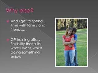 Why else?And I get to spend time with family and friends…GP training offers flexibility that suits what I want, whilst doing something I enjoy. 