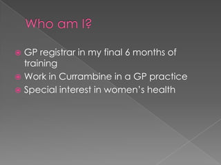 Who am I?GP registrar in my final 6 months of trainingWork in Currambine in a GP practiceSpecial interest in women’s health