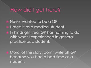 How did I get here?Never wanted to be a GPHated it as a medical studentIn hindsight: real GP has nothing to do with what I experienced in general practice as a student. Moral of the story: don’t write off GP because you had a bad time as a student. 
