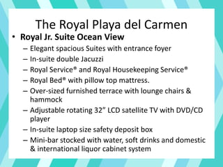 The Royal Playa del Carmen
• Royal Jr. Suite Ocean View
– Elegant spacious Suites with entrance foyer
– In-suite double Jacuzzi
– Royal Service® and Royal Housekeeping Service®
– Royal Bed® with pillow top mattress.
– Over-sized furnished terrace with lounge chairs &
hammock
– Adjustable rotating 32” LCD satellite TV with DVD/CD
player
– In-suite laptop size safety deposit box
– Mini-bar stocked with water, soft drinks and domestic
& international liquor cabinet system
 